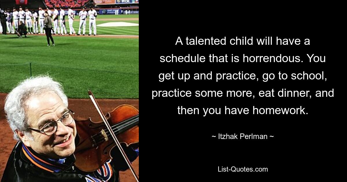 A talented child will have a schedule that is horrendous. You get up and practice, go to school, practice some more, eat dinner, and then you have homework. — © Itzhak Perlman