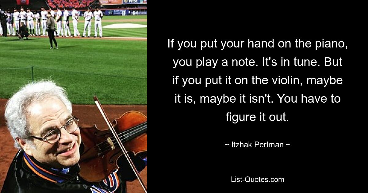 If you put your hand on the piano, you play a note. It's in tune. But if you put it on the violin, maybe it is, maybe it isn't. You have to figure it out. — © Itzhak Perlman