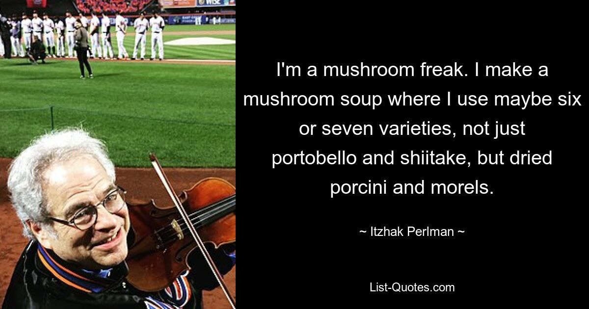 I'm a mushroom freak. I make a mushroom soup where I use maybe six or seven varieties, not just portobello and shiitake, but dried porcini and morels. — © Itzhak Perlman