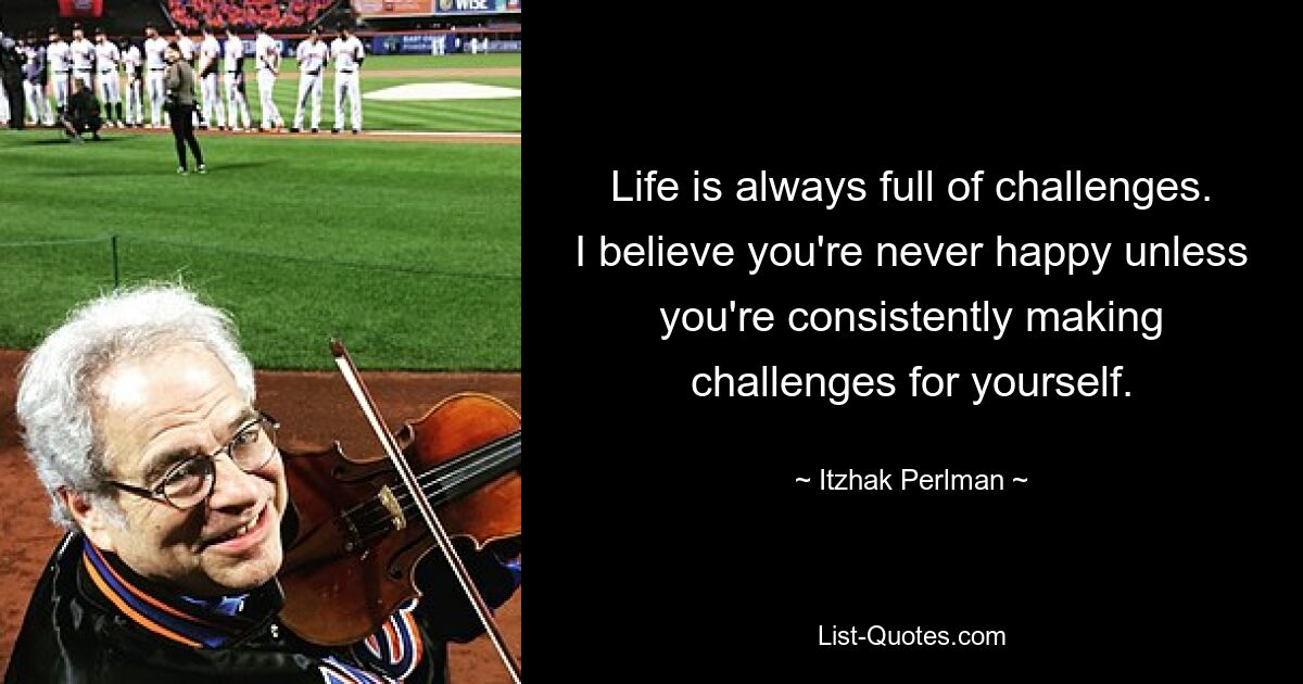 Life is always full of challenges. I believe you're never happy unless you're consistently making challenges for yourself. — © Itzhak Perlman