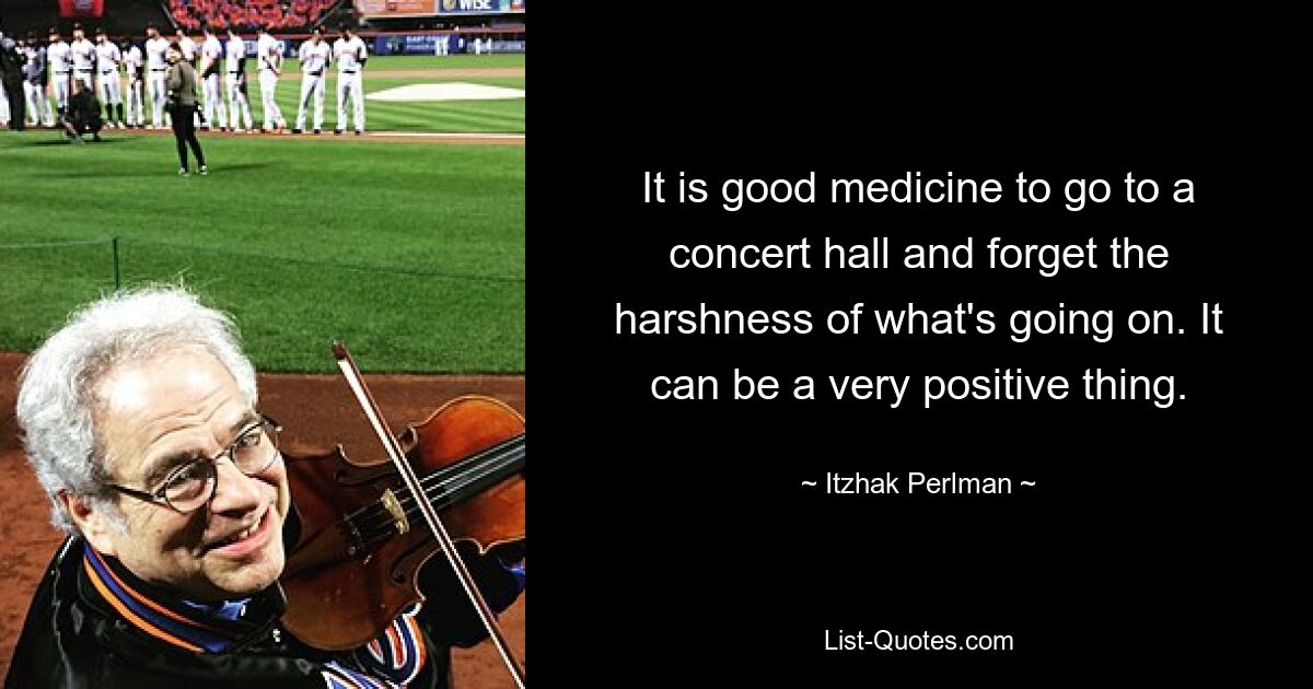 It is good medicine to go to a concert hall and forget the harshness of what's going on. It can be a very positive thing. — © Itzhak Perlman