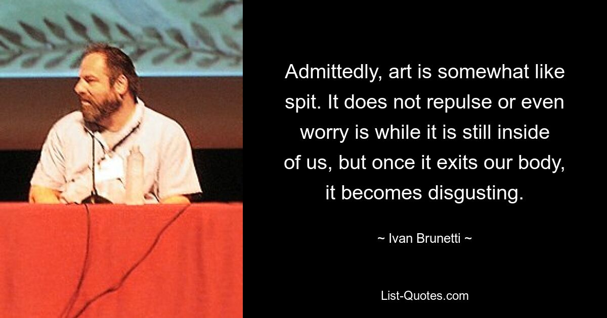 Admittedly, art is somewhat like spit. It does not repulse or even worry is while it is still inside of us, but once it exits our body, it becomes disgusting. — © Ivan Brunetti