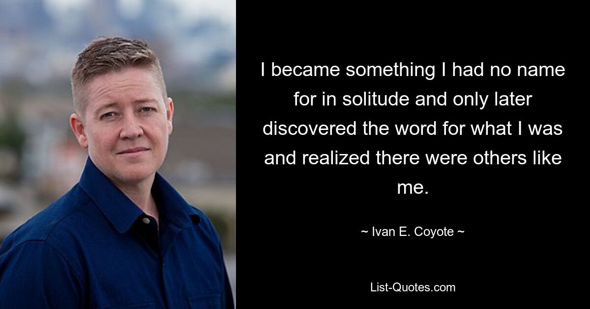 I became something I had no name for in solitude and only later discovered the word for what I was and realized there were others like me. — © Ivan E. Coyote