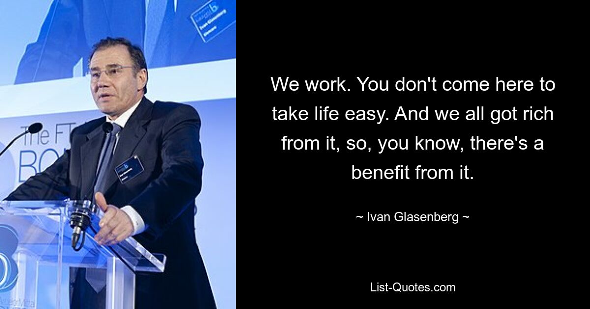 We work. You don't come here to take life easy. And we all got rich from it, so, you know, there's a benefit from it. — © Ivan Glasenberg