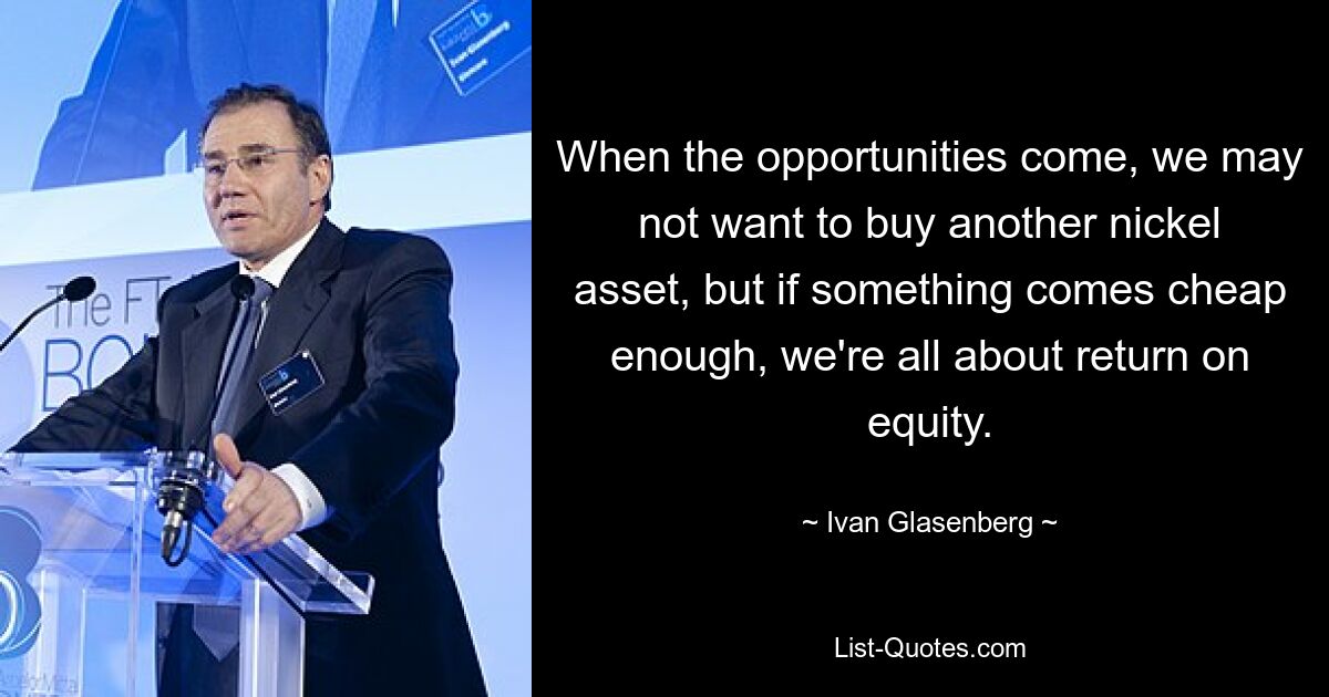 When the opportunities come, we may not want to buy another nickel asset, but if something comes cheap enough, we're all about return on equity. — © Ivan Glasenberg