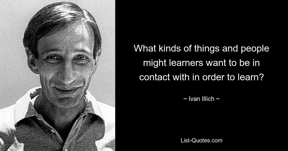 What kinds of things and people might learners want to be in contact with in order to learn? — © Ivan Illich