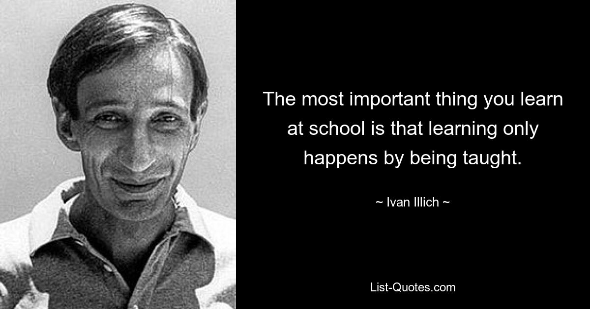 The most important thing you learn at school is that learning only happens by being taught. — © Ivan Illich