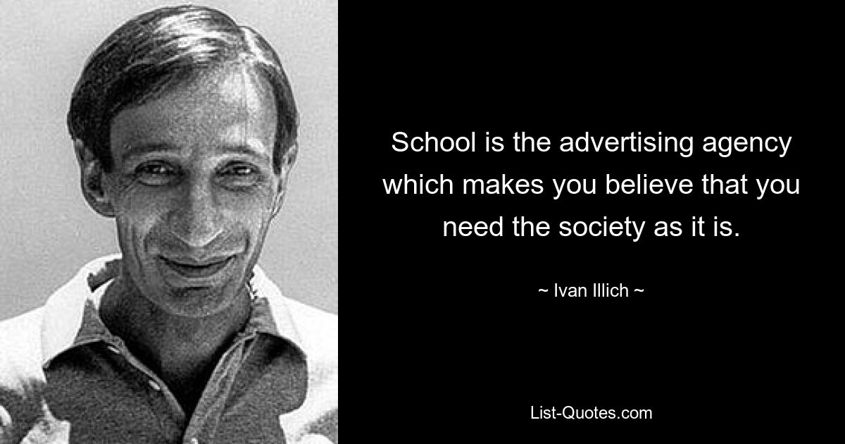 School is the advertising agency which makes you believe that you need the society as it is. — © Ivan Illich