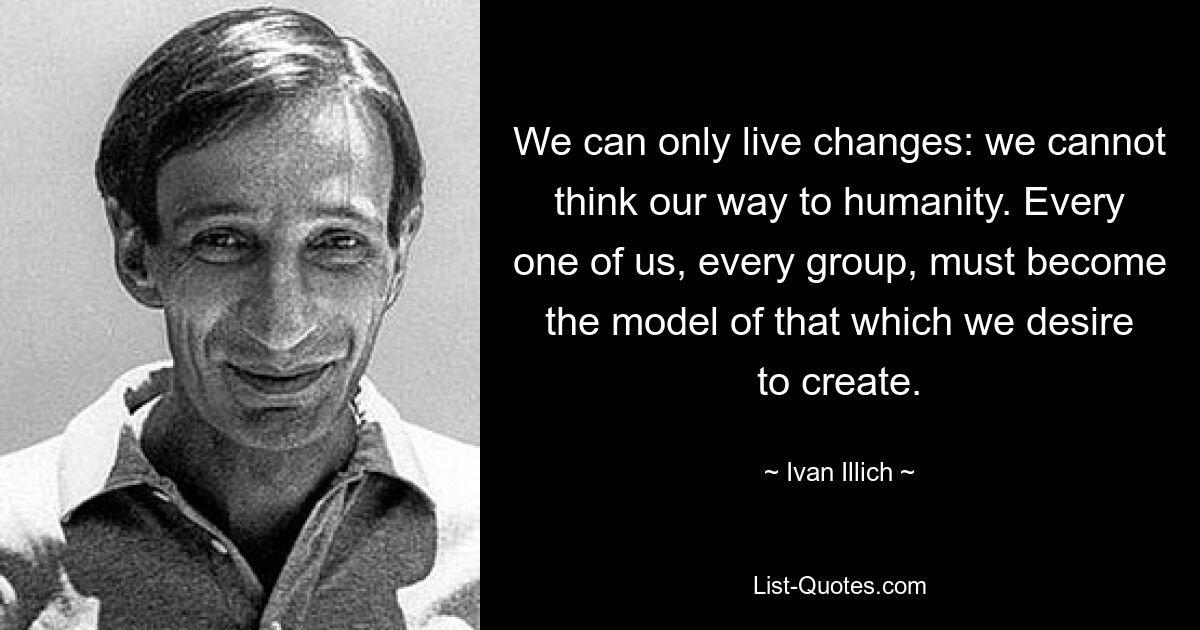 We can only live changes: we cannot think our way to humanity. Every one of us, every group, must become the model of that which we desire to create. — © Ivan Illich