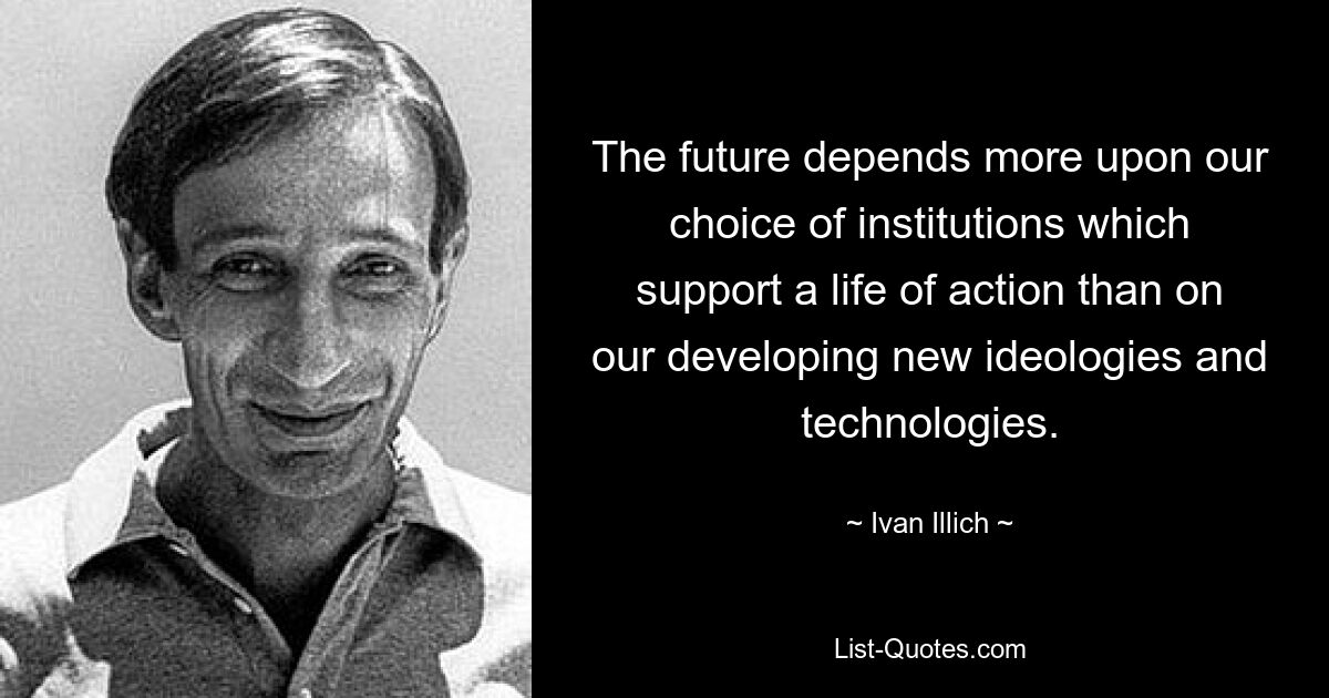 The future depends more upon our choice of institutions which support a life of action than on our developing new ideologies and technologies. — © Ivan Illich