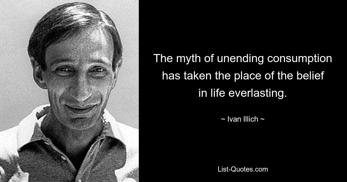 The myth of unending consumption has taken the place of the belief in life everlasting. — © Ivan Illich