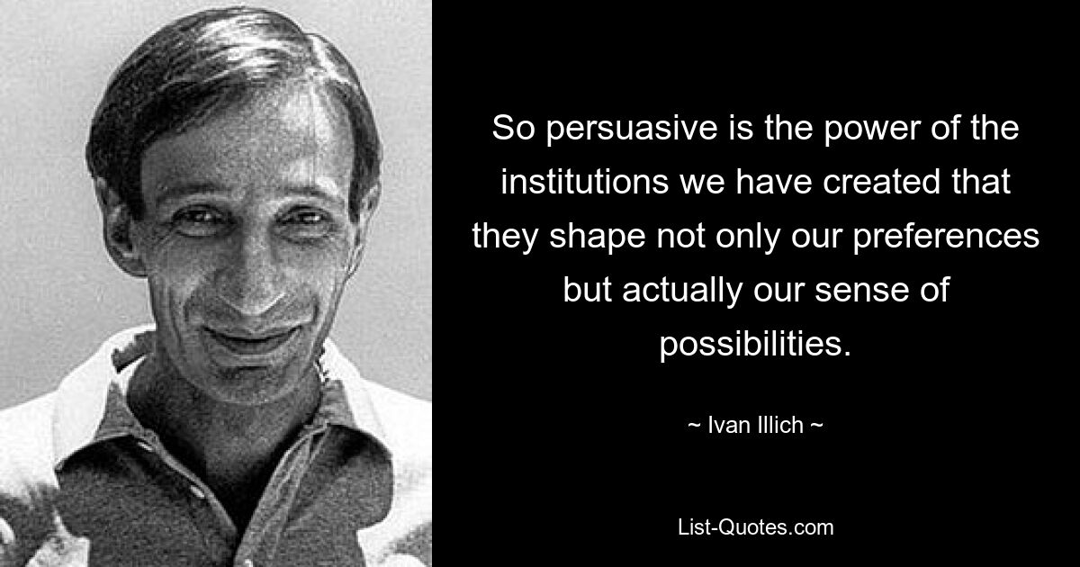 So persuasive is the power of the institutions we have created that they shape not only our preferences but actually our sense of possibilities. — © Ivan Illich