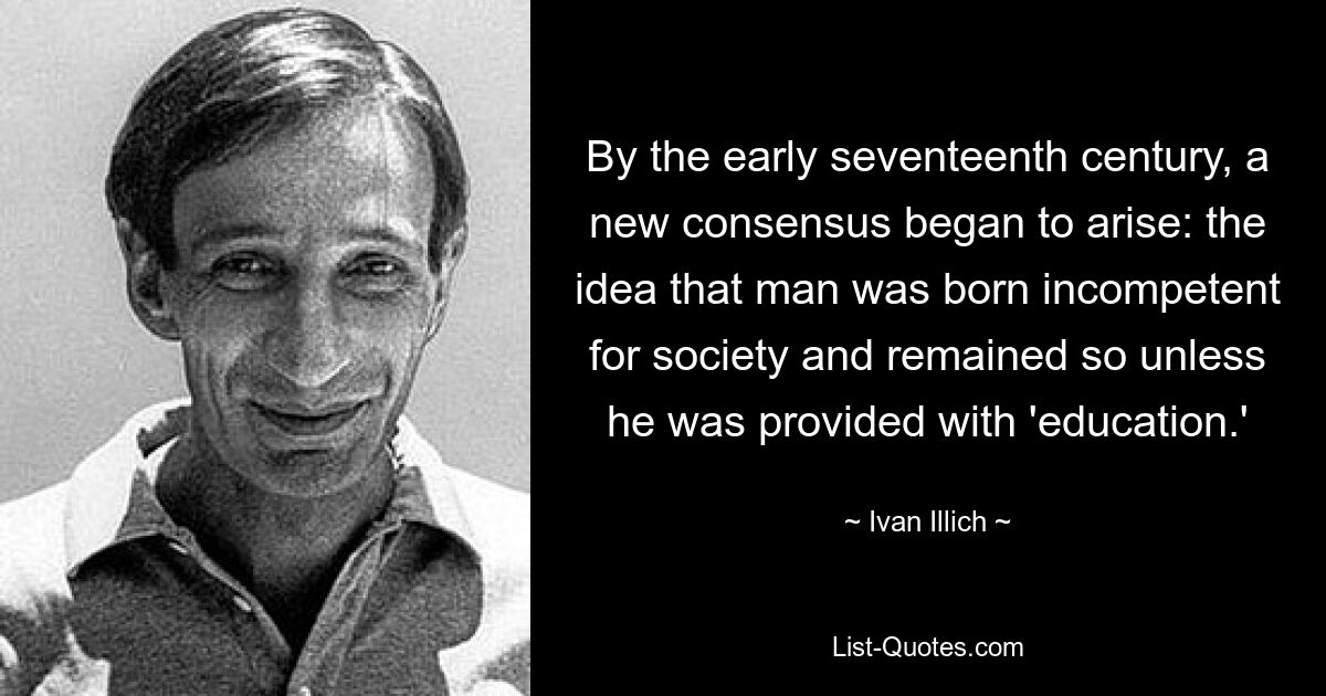 By the early seventeenth century, a new consensus began to arise: the idea that man was born incompetent for society and remained so unless he was provided with 'education.' — © Ivan Illich