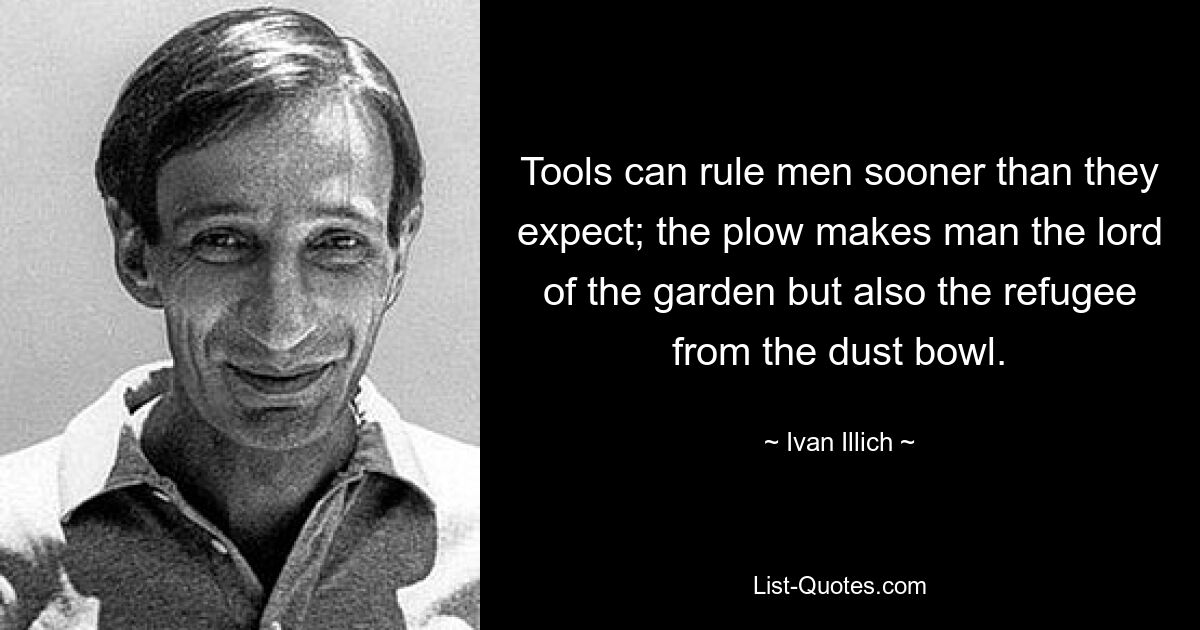 Tools can rule men sooner than they expect; the plow makes man the lord of the garden but also the refugee from the dust bowl. — © Ivan Illich