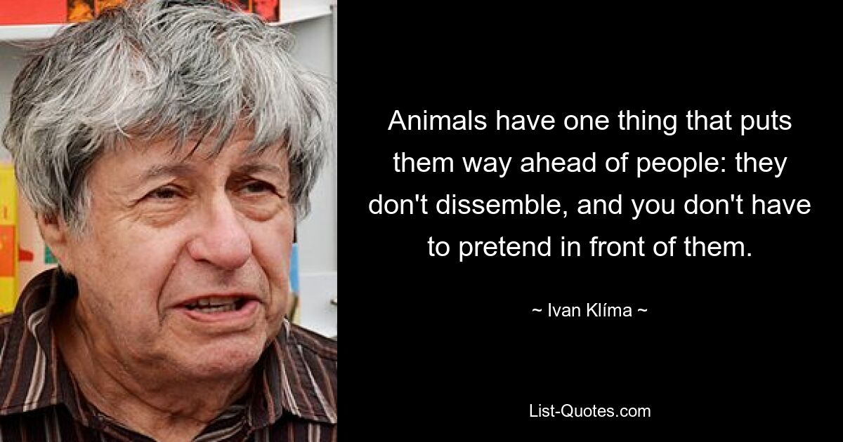 Animals have one thing that puts them way ahead of people: they don't dissemble, and you don't have to pretend in front of them. — © Ivan Klíma