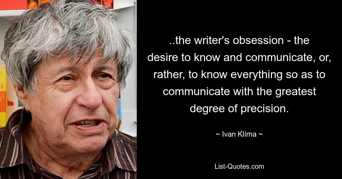 ..the writer's obsession - the desire to know and communicate, or, rather, to know everything so as to communicate with the greatest degree of precision. — © Ivan Klíma