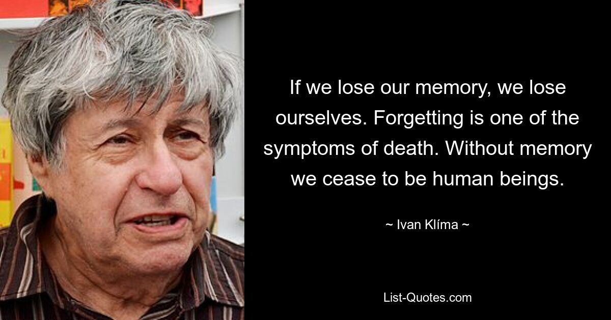 If we lose our memory, we lose ourselves. Forgetting is one of the symptoms of death. Without memory we cease to be human beings. — © Ivan Klíma