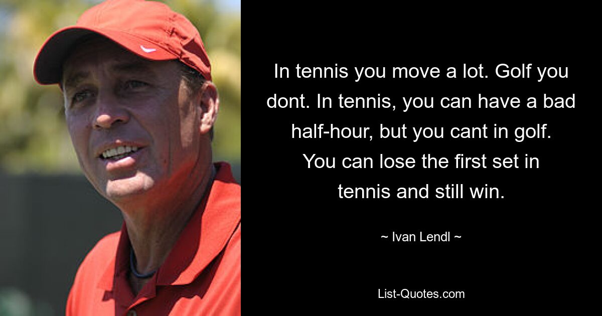 In tennis you move a lot. Golf you dont. In tennis, you can have a bad half-hour, but you cant in golf. You can lose the first set in tennis and still win. — © Ivan Lendl