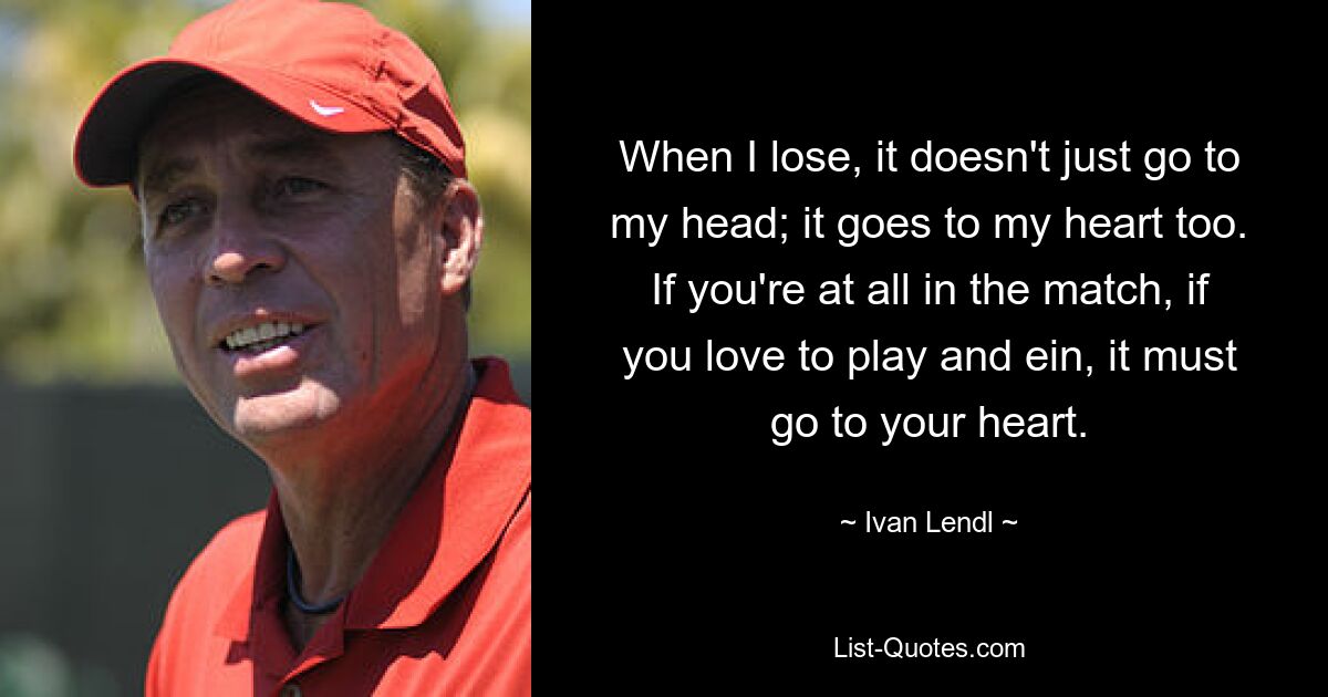 When I lose, it doesn't just go to my head; it goes to my heart too. If you're at all in the match, if you love to play and ein, it must go to your heart. — © Ivan Lendl