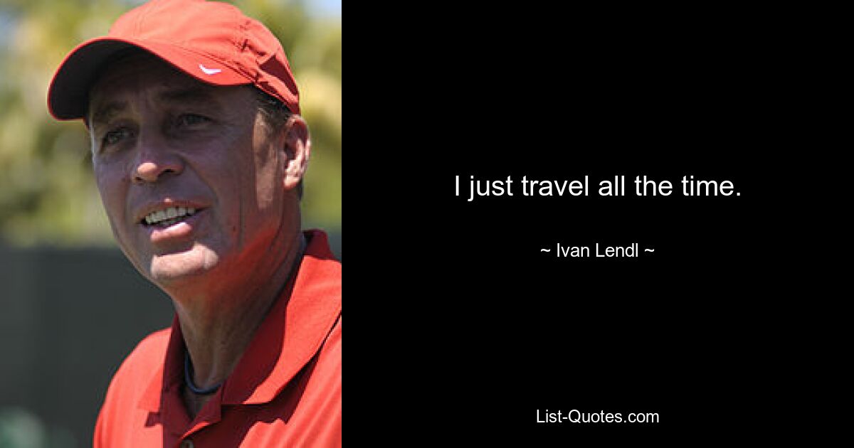 I just travel all the time. — © Ivan Lendl