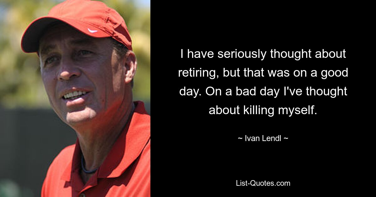 I have seriously thought about retiring, but that was on a good day. On a bad day I've thought about killing myself. — © Ivan Lendl