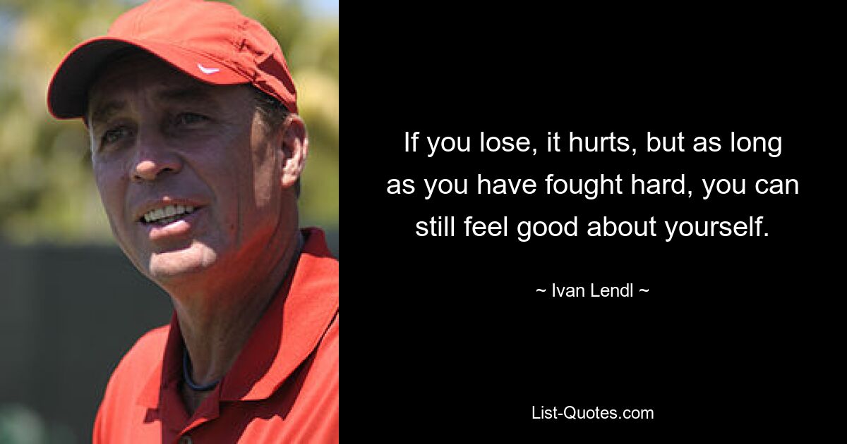 If you lose, it hurts, but as long as you have fought hard, you can still feel good about yourself. — © Ivan Lendl