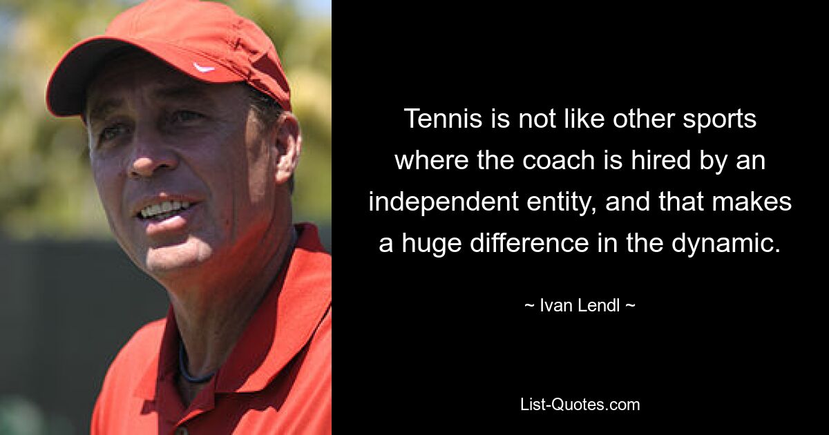 Tennis is not like other sports where the coach is hired by an independent entity, and that makes a huge difference in the dynamic. — © Ivan Lendl