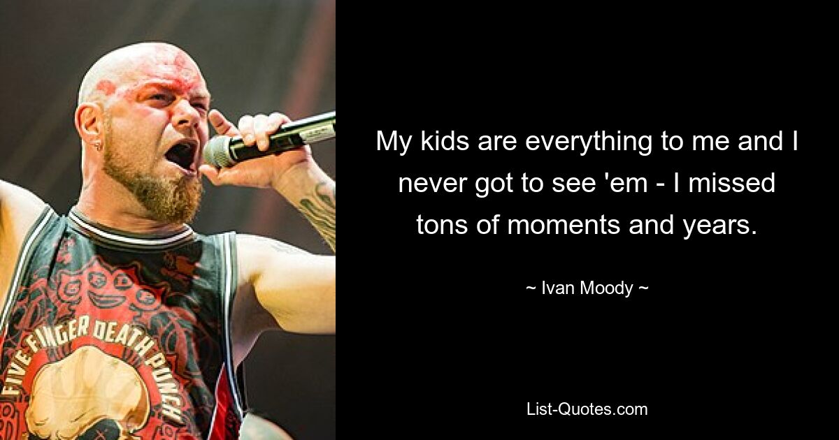 My kids are everything to me and I never got to see 'em - I missed tons of moments and years. — © Ivan Moody