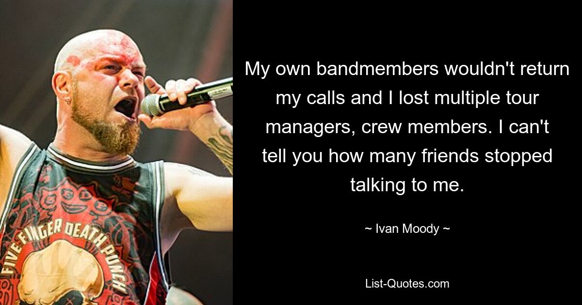 My own bandmembers wouldn't return my calls and I lost multiple tour managers, crew members. I can't tell you how many friends stopped talking to me. — © Ivan Moody