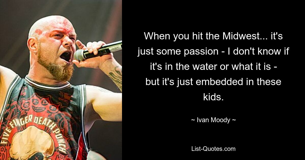 When you hit the Midwest... it's just some passion - I don't know if it's in the water or what it is - but it's just embedded in these kids. — © Ivan Moody