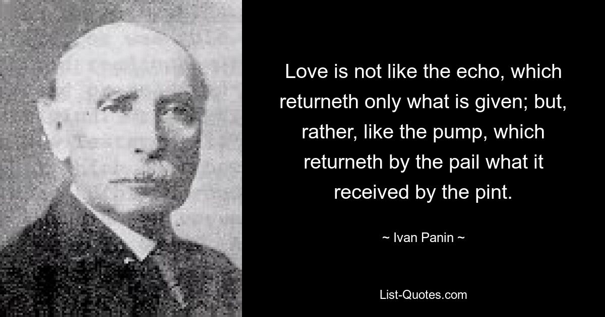 Love is not like the echo, which returneth only what is given; but, rather, like the pump, which returneth by the pail what it received by the pint. — © Ivan Panin