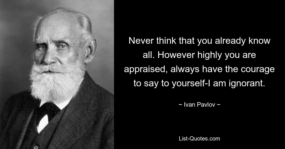 Never think that you already know all. However highly you are appraised, always have the courage to say to yourself-I am ignorant. — © Ivan Pavlov