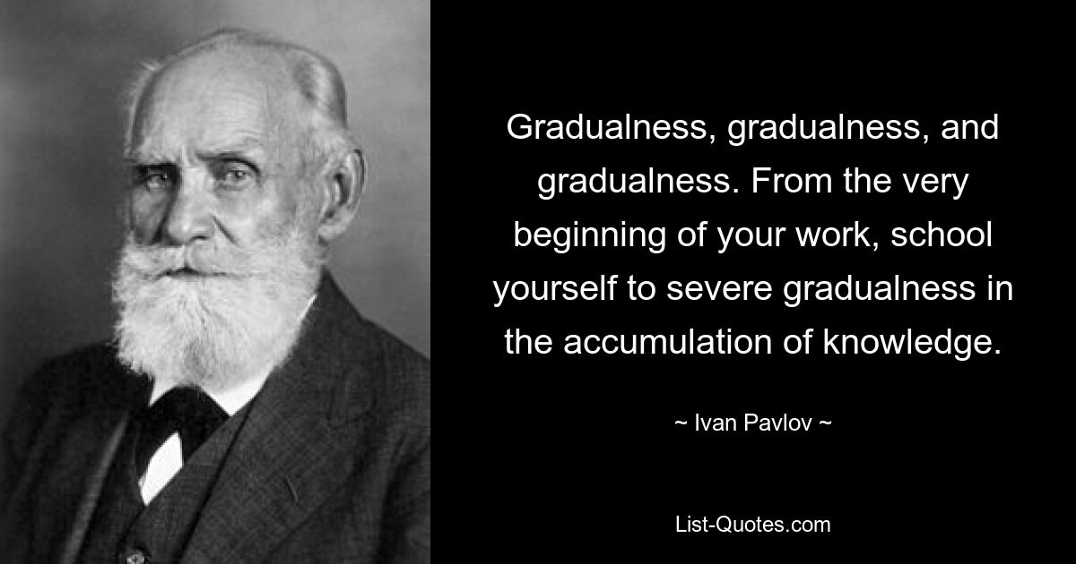 Gradualness, gradualness, and gradualness. From the very beginning of your work, school yourself to severe gradualness in the accumulation of knowledge. — © Ivan Pavlov