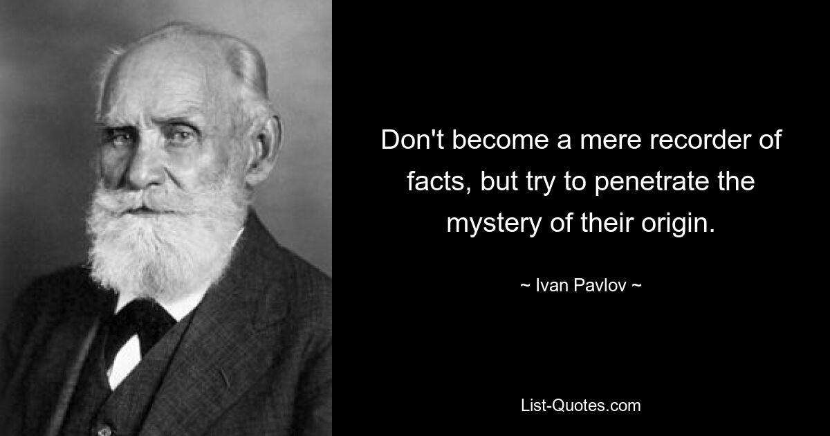 Don't become a mere recorder of facts, but try to penetrate the mystery of their origin. — © Ivan Pavlov