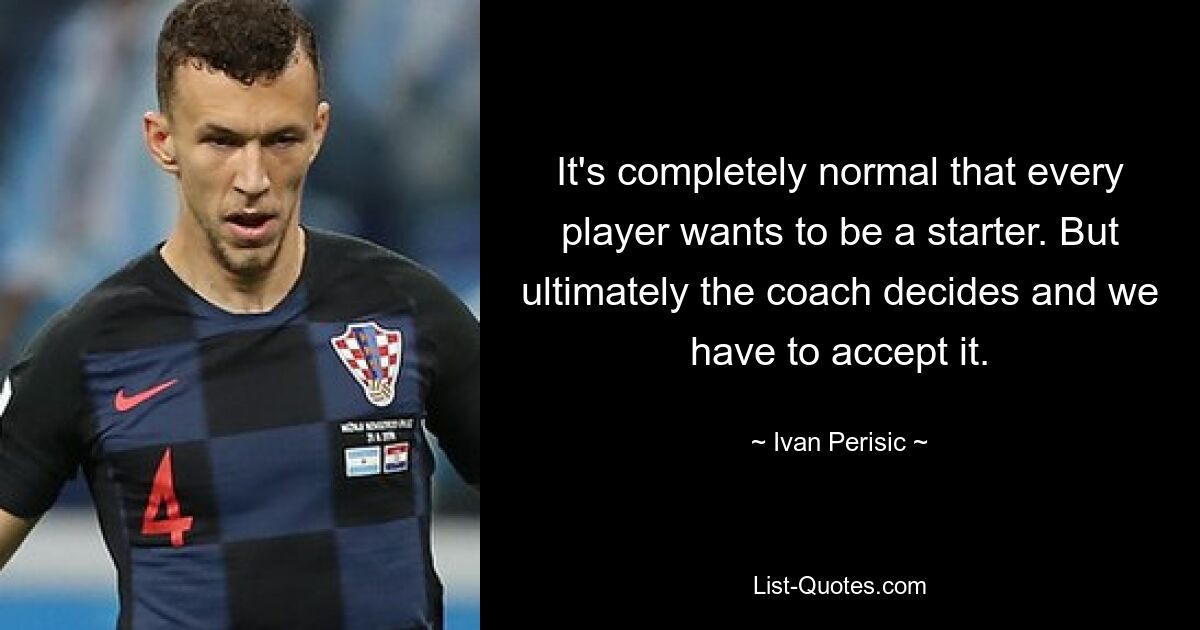 It's completely normal that every player wants to be a starter. But ultimately the coach decides and we have to accept it. — © Ivan Perisic