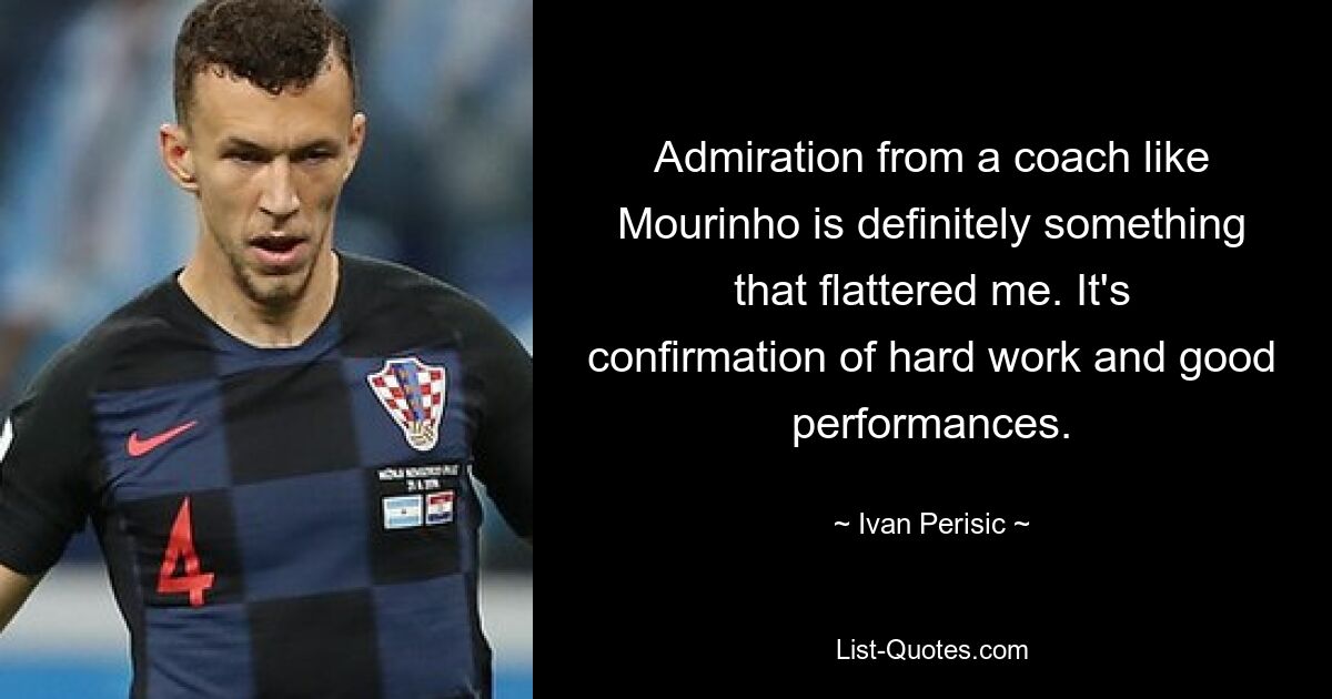 Admiration from a coach like Mourinho is definitely something that flattered me. It's confirmation of hard work and good performances. — © Ivan Perisic