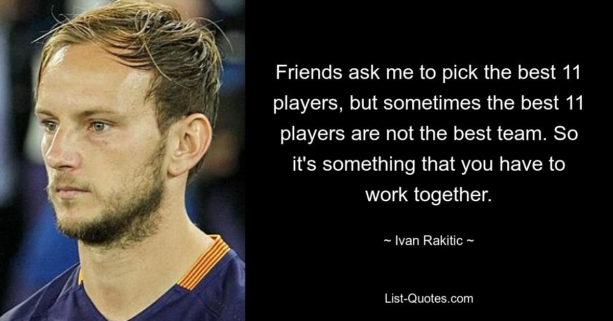 Friends ask me to pick the best 11 players, but sometimes the best 11 players are not the best team. So it's something that you have to work together. — © Ivan Rakitic