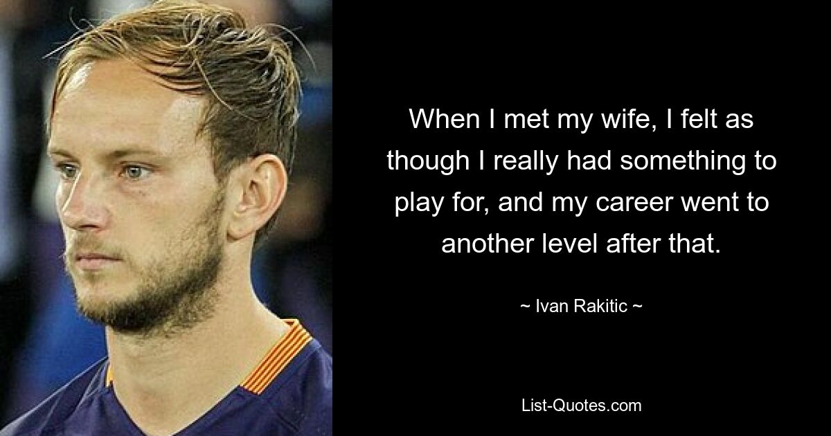 When I met my wife, I felt as though I really had something to play for, and my career went to another level after that. — © Ivan Rakitic