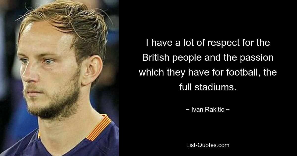 I have a lot of respect for the British people and the passion which they have for football, the full stadiums. — © Ivan Rakitic