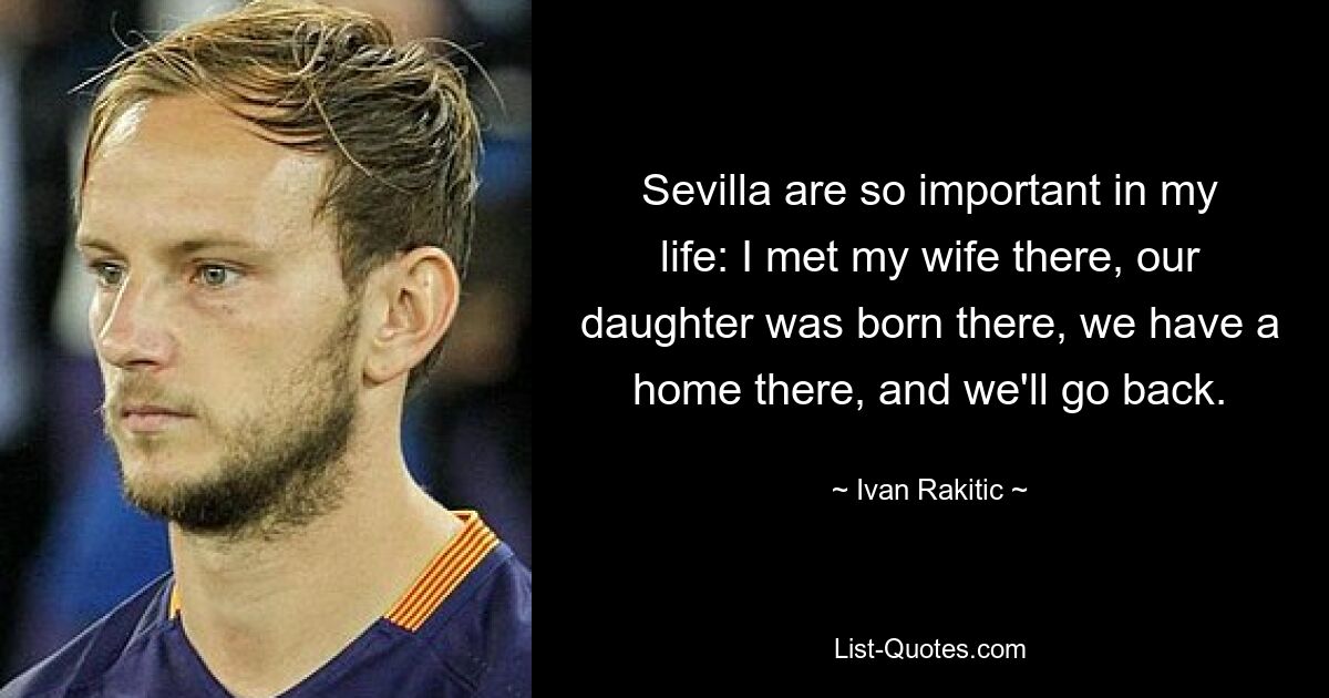 Sevilla are so important in my life: I met my wife there, our daughter was born there, we have a home there, and we'll go back. — © Ivan Rakitic