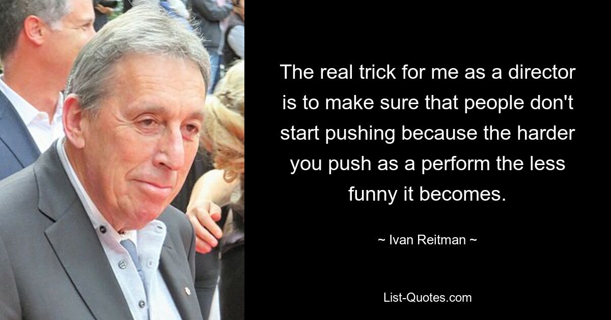 The real trick for me as a director is to make sure that people don't start pushing because the harder you push as a perform the less funny it becomes. — © Ivan Reitman