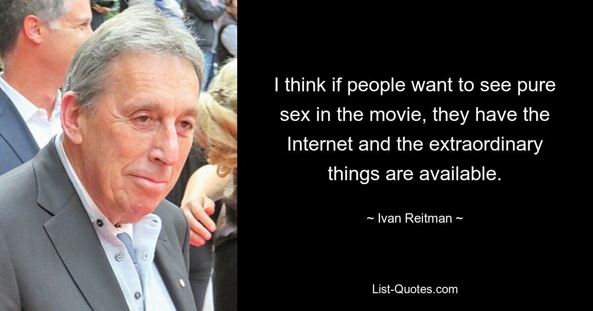 I think if people want to see pure sex in the movie, they have the Internet and the extraordinary things are available. — © Ivan Reitman