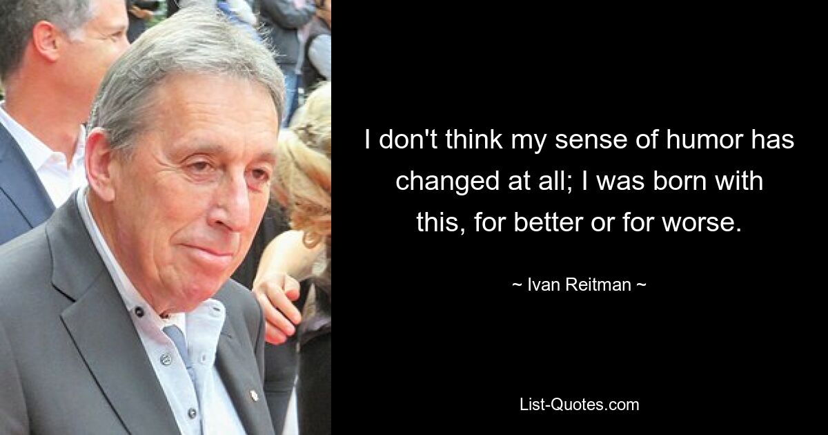 I don't think my sense of humor has changed at all; I was born with this, for better or for worse. — © Ivan Reitman