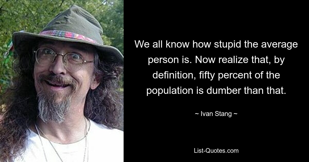 We all know how stupid the average person is. Now realize that, by definition, fifty percent of the population is dumber than that. — © Ivan Stang