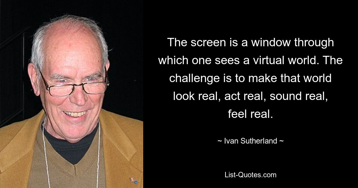 The screen is a window through which one sees a virtual world. The challenge is to make that world look real, act real, sound real, feel real. — © Ivan Sutherland