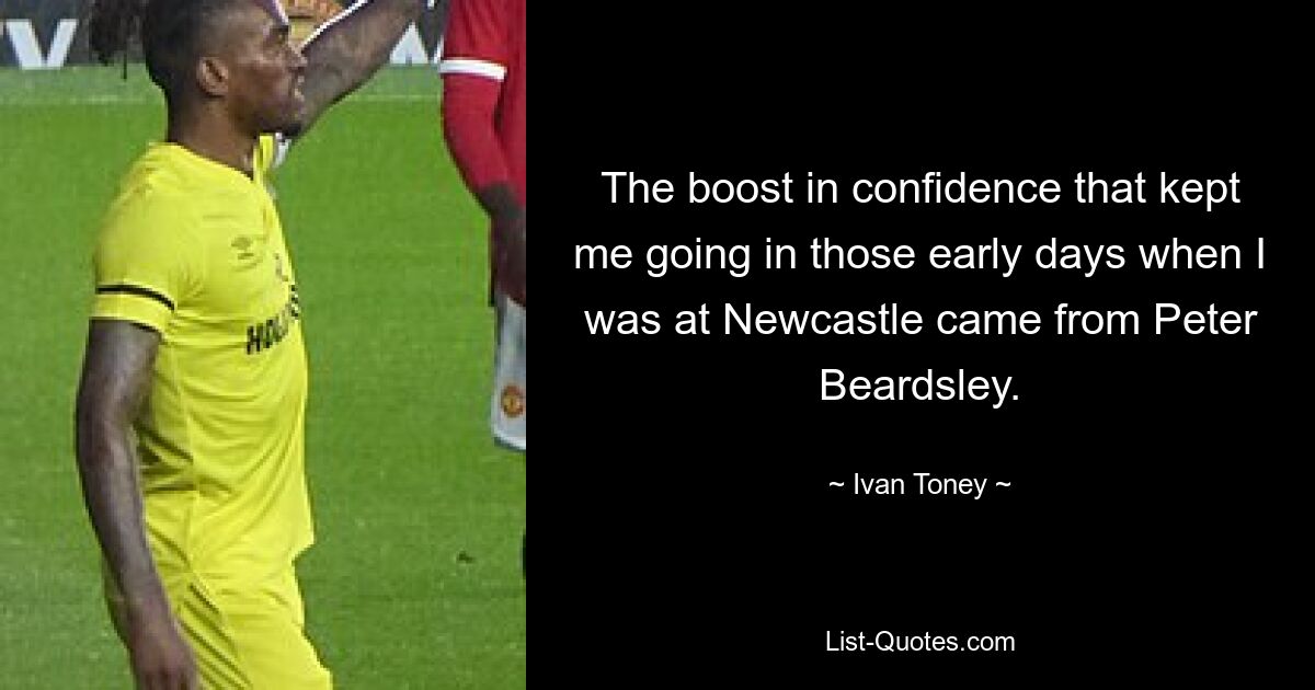 The boost in confidence that kept me going in those early days when I was at Newcastle came from Peter Beardsley. — © Ivan Toney