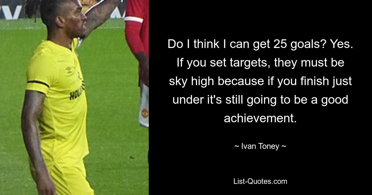 Do I think I can get 25 goals? Yes. If you set targets, they must be sky high because if you finish just under it's still going to be a good achievement. — © Ivan Toney