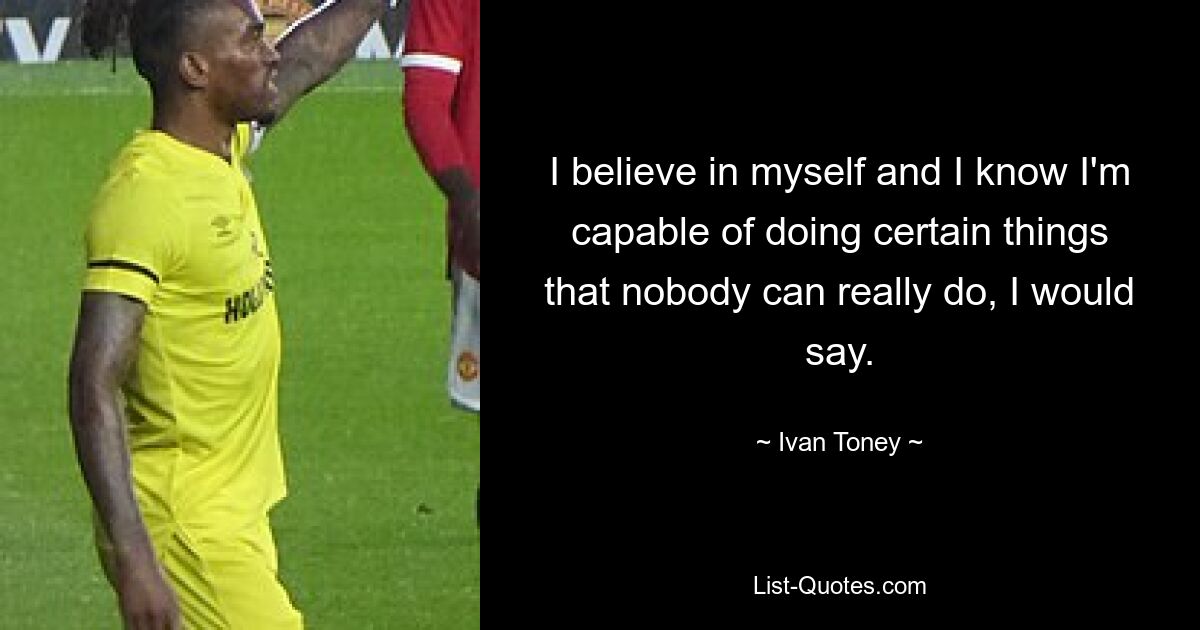 I believe in myself and I know I'm capable of doing certain things that nobody can really do, I would say. — © Ivan Toney