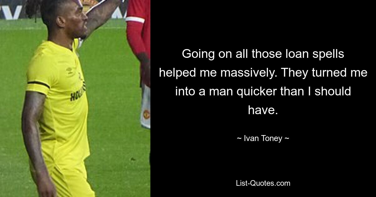 Going on all those loan spells helped me massively. They turned me into a man quicker than I should have. — © Ivan Toney