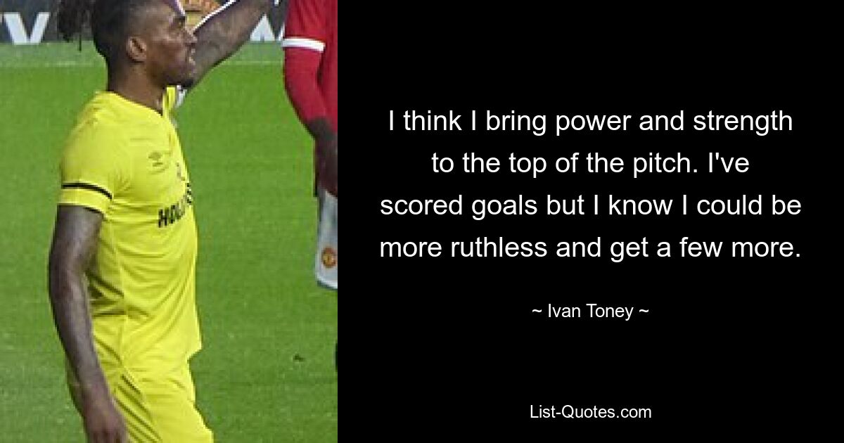 I think I bring power and strength to the top of the pitch. I've scored goals but I know I could be more ruthless and get a few more. — © Ivan Toney